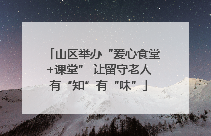 山区举办“爱心食堂+课堂” 让留守老人有“知”有“味”