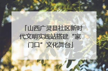 山西广灵县社区新时代文明实践站搭建“家门口”文化舞台