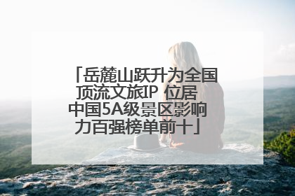 岳麓山跃升为全国顶流文旅IP 位居中国5A级景区影响力百强榜单前十
