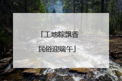 工地粽飘香 民俗迎端午