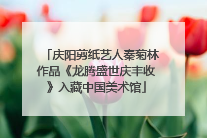庆阳剪纸艺人秦菊林作品《龙腾盛世庆丰收》入藏中国美术馆