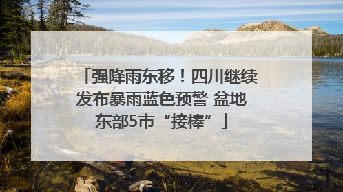 强降雨东移！四川继续发布暴雨蓝色预警 盆地东部5市“接棒”