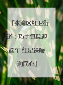 张湾区红卫街道：巧手包粽迎端午 红星送暖润民心