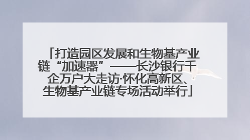 打造园区发展和生物基产业链“加速器”——长沙银行千企万户大走访·怀化高新区、生物基产业链专场活动举行