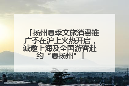 扬州夏季文旅消费推广季在沪上火热开启，诚邀上海及全国游客赴约“夏扬州”