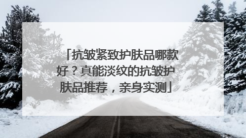 抗皱紧致护肤品哪款好？真能淡纹的抗皱护肤品推荐，亲身实测