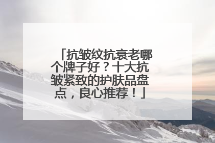 抗皱纹抗衰老哪个牌子好？十大抗皱紧致的护肤品盘点，良心推荐！
