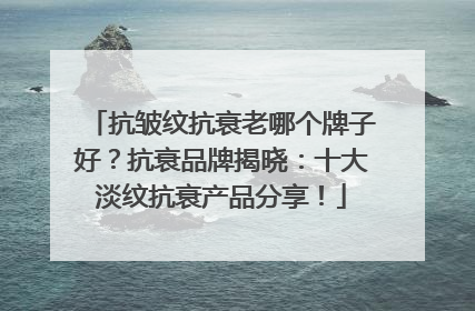 抗皱纹抗衰老哪个牌子好？抗衰品牌揭晓：十大淡纹抗衰产品分享！