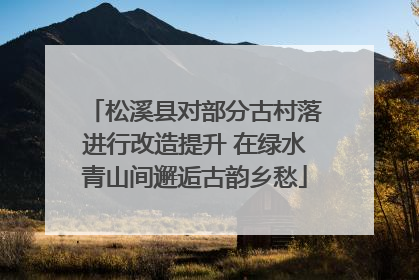 松溪县对部分古村落进行改造提升 在绿水青山间邂逅古韵乡愁