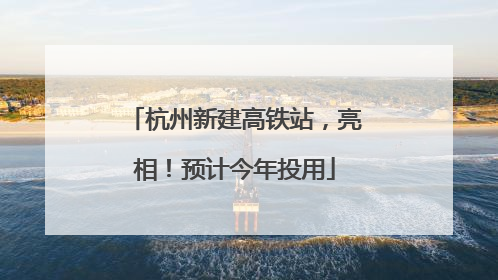 杭州新建高铁站，亮相！预计今年投用
