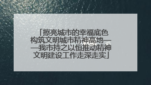 擦亮城市的幸福底色 构筑文明城市精神高地——我市持之以恒推动精神文明建设工作走深走实