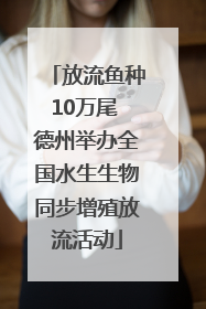放流鱼种10万尾 德州举办全国水生生物同步增殖放流活动