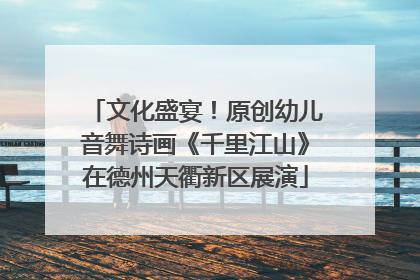 文化盛宴！原创幼儿音舞诗画《千里江山》在德州天衢新区展演