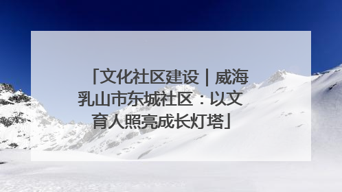 文化社区建设｜威海乳山市东城社区：以文育人照亮成长灯塔