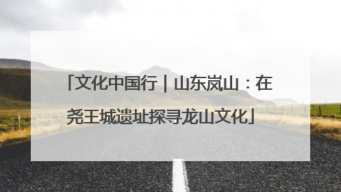 文化中国行｜山东岚山：在尧王城遗址探寻龙山文化