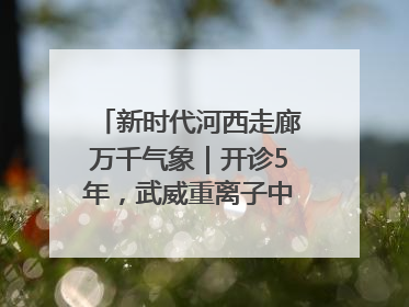 新时代河西走廊万千气象｜开诊5年，武威重离子中心完成2000余例患者治疗