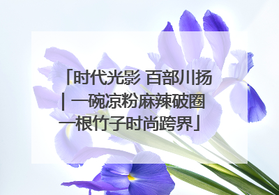 时代光影 百部川扬｜一碗凉粉麻辣破圈 一根竹子时尚跨界