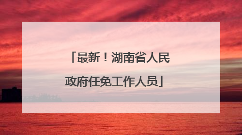 最新！湖南省人民政府任免工作人员