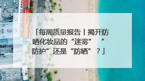 每周质量报告丨揭开防晒化妆品的“迷雾” “防护”还是“防晒”？