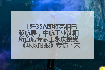 歼35A即将亮相巴黎航展，中航工业沈阳所首席专家王永庆接受《环球时报》专访：未来数量可以有很多