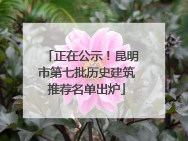 正在公示！昆明市第七批历史建筑推荐名单出炉