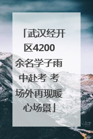 武汉经开区4200余名学子雨中赴考 考场外再现暖心场景