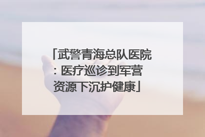 武警青海总队医院：医疗巡诊到军营  资源下沉护健康