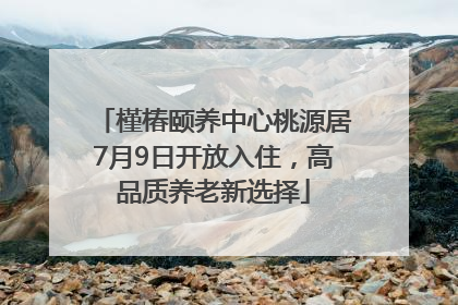 槿椿颐养中心桃源居7月9日开放入住，高品质养老新选择