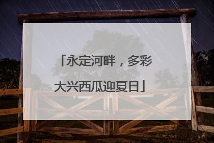 永定河畔，多彩大兴西瓜迎夏日