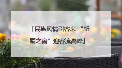 民族风情引客来 “新疆之窗”迎客流高峰