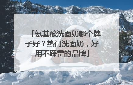 氨基酸洗面奶哪个牌子好？热门洗面奶，好用不踩雷的品牌
