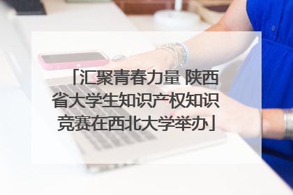 汇聚青春力量 陕西省大学生知识产权知识竞赛在西北大学举办
