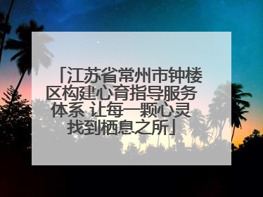 江苏省常州市钟楼区构建心育指导服务体系 让每一颗心灵找到栖息之所