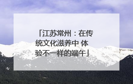 江苏常州：在传统文化滋养中 体验不一样的端午