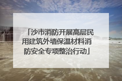 沙市消防开展高层民用建筑外墙保温材料消防安全专项整治行动