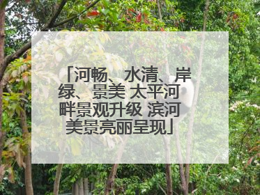 河畅、水清、岸绿、景美 太平河畔景观升级 滨河美景亮丽呈现