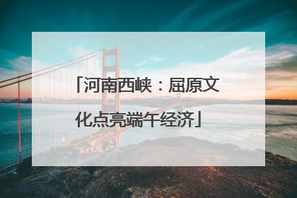 河南西峡：屈原文化点亮端午经济