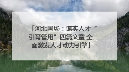 河北围场：谋实人才“引育管用”四篇文章 全面激发人才动力引擎