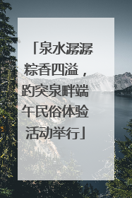 泉水潺潺粽香四溢，趵突泉畔端午民俗体验活动举行
