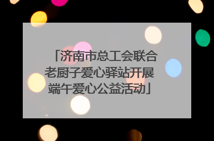 济南市总工会联合老厨子爱心驿站开展端午爱心公益活动