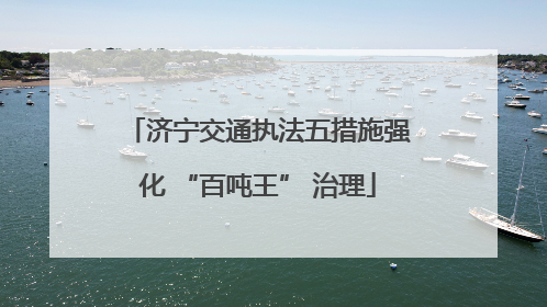 济宁交通执法五措施强化 “百吨王” 治理