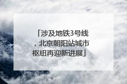 涉及地铁3号线，北京朝阳站城市枢纽再迎新进展