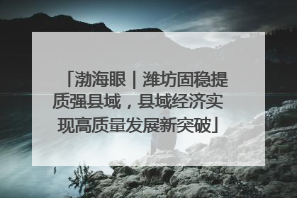渤海眼｜潍坊固稳提质强县域，县域经济实现高质量发展新突破