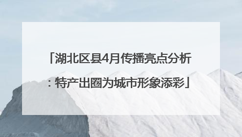 湖北区县4月传播亮点分析：特产出圈为城市形象添彩