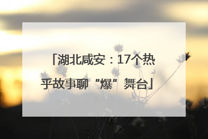 湖北咸安：17个热乎故事聊“爆”舞台