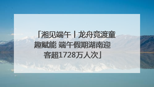 湘见端午丨龙舟竞渡童趣赋能 端午假期湖南迎客超1728万人次