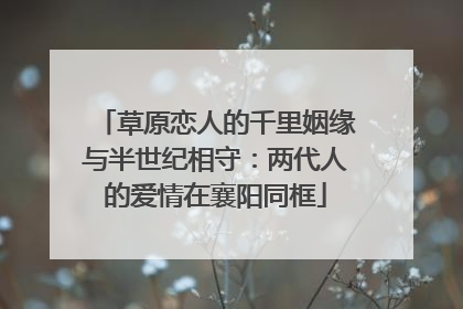 草原恋人的千里姻缘与半世纪相守：两代人的爱情在襄阳同框