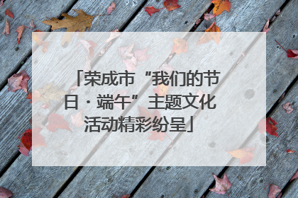 荣成市“我们的节日・端午”主题文化活动精彩纷呈