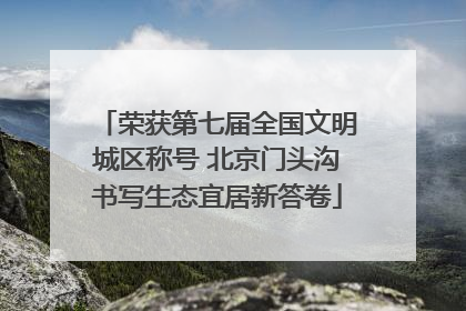 荣获第七届全国文明城区称号 北京门头沟书写生态宜居新答卷