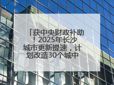 获中央财政补助！2025年长沙城市更新提速，计划改造30个城中村项目